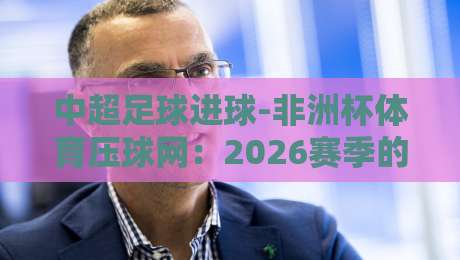 中超足球进球-非洲杯体育压球网：2026赛季的另类看点与投注门道