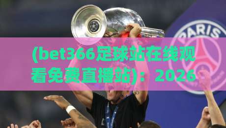 (bet366足球站在线观看免费直播站):2026年球迷必知的免费观赛新姿势