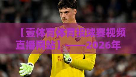 【壹体育体育投球赛视频直播网站】——2026年最该收藏的观赛指南