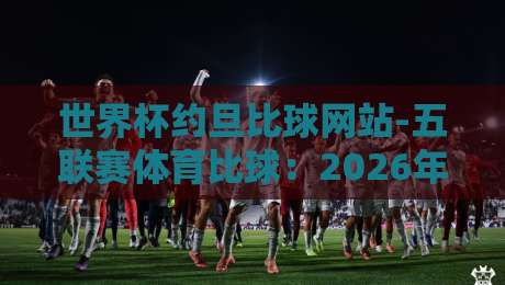 世界杯约旦比球网站-五联赛体育比球：2026年老球迷都在用的五大技巧