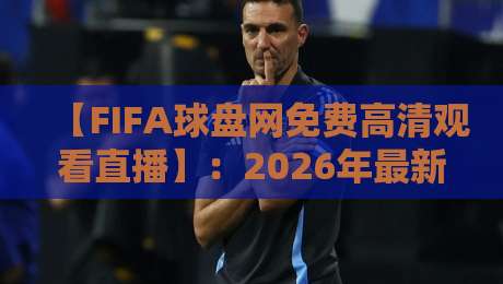 【FIFA球盘网免费高清观看直播】:2026年最新观赛指南与平台推荐