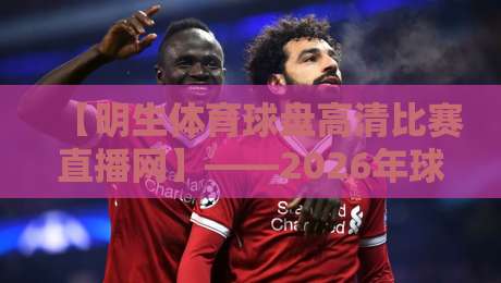 【明生体育球盘高清比赛直播网】——2026年球迷必备的高清观赛指南