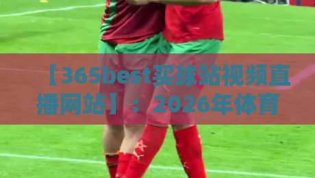 【365best买球站视频直播网站】:2026年体育迷必备的观赛指南、实测体验与深度解析