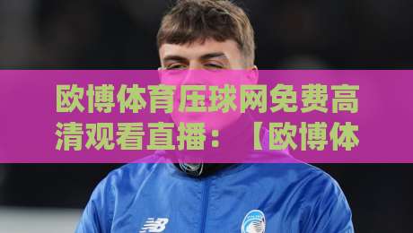 欧博体育压球网免费高清观看直播:【欧博体育压球网】2026年最新观赛攻略与避坑指南