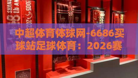 中超体育体球网-6686买球站足球体育：2026赛季球迷必知的五大变化