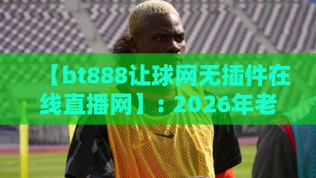 【bt888让球网无插件在线直播网】: 2026年老球迷的私藏阵地,你试过吗?