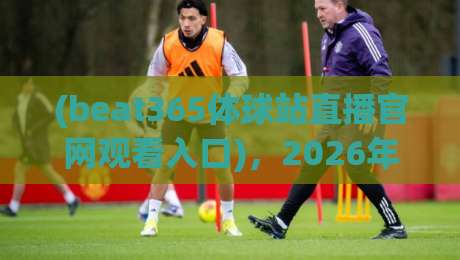 (beat365体球站直播官网观看入口),2026年体育迷必备的观赛新方式