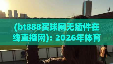 (bt888买球网无插件在线直播网): 2026年体育迷的终极观赛指南——零延迟、零卡顿! (bt888买球网无插件在线直播网): 2026年体育迷的终极观赛指南——零延迟、零卡顿!