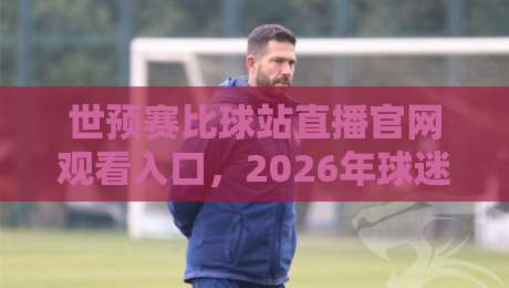 世预赛比球站直播官网观看入口，2026年球迷必备的观赛捷径！
